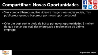 Compartilhar: Novas Oportunidades
 Sim, compartilhamos muitos vídeos e imagens nas redes sociais, mas
publicamos quando buscamos por novas oportunidades?
 Criar um post com o título de busca por novas oportunidades é melhor
do que postar que está desempregado e reclamando do último
emprego.
 