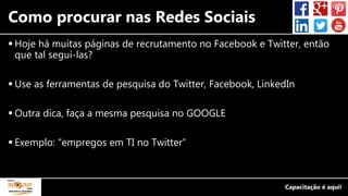 Como procurar nas Redes Sociais
 Hoje há muitas páginas de recrutamento no Facebook e Twitter, então
que tal segui-las?
 Use as ferramentas de pesquisa do Twitter, Facebook, LinkedIn
 Outra dica, faça a mesma pesquisa no GOOGLE
 Exemplo: “empregos em TI no Twitter”
 