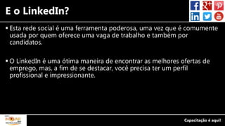 E o LinkedIn?
 Esta rede social é uma ferramenta poderosa, uma vez que é comumente
usada por quem oferece uma vaga de trabalho e também por
candidatos.
 O LinkedIn é uma ótima maneira de encontrar as melhores ofertas de
emprego, mas, a fim de se destacar, você precisa ter um perfil
profissional e impressionante.
 