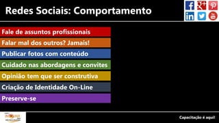 Redes Sociais: Comportamento
Fale de assuntos profissionais
Publicar fotos com conteúdo
Cuidado nas abordagens e convites
Opinião tem que ser construtiva
Criação de Identidade On-Line
Falar mal dos outros? Jamais!
Preserve-se
 