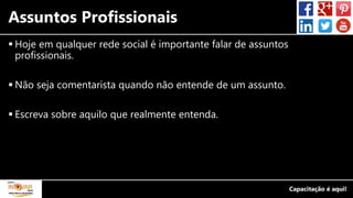 Assuntos Profissionais
 Hoje em qualquer rede social é importante falar de assuntos
profissionais.
 Não seja comentarista quando não entende de um assunto.
 Escreva sobre aquilo que realmente entenda.
 