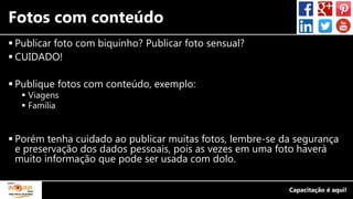 Fotos com conteúdo
 Publicar foto com biquinho? Publicar foto sensual?
 CUIDADO!
 Publique fotos com conteúdo, exemplo:
 Viagens
 Família
 Porém tenha cuidado ao publicar muitas fotos, lembre-se da segurança
e preservação dos dados pessoais, pois as vezes em uma foto haverá
muito informação que pode ser usada com dolo.
 