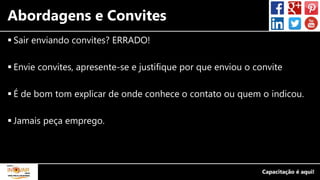 Abordagens e Convites
 Sair enviando convites? ERRADO!
 Envie convites, apresente-se e justifique por que enviou o convite
 É de bom tom explicar de onde conhece o contato ou quem o indicou.
 Jamais peça emprego.
 