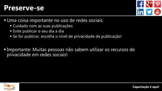 Preserve-se
 Uma coisa importante no uso de redes sociais:
 Cuidado com as suas publicações
 Evite publicar o seu dia a dia
 Se for publicar, escolha o nível de privacidade da publicação!
 Importante: Muitas pessoas não sabem utilizar os recursos de
privacidade em redes sociais!
 