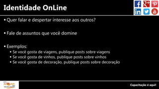 Identidade OnLine
 Quer falar e despertar interesse aos outros?
 Fale de assuntos que você domine
 Exemplos:
 Se você gosta de viagens, publique posts sobre viagens
 Se você gosta de vinhos, publique posts sobre vinhos
 Se você gosta de decoração, publique posts sobre decoração
 