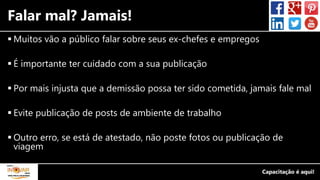 Falar mal? Jamais!
 Muitos vão a público falar sobre seus ex-chefes e empregos
 É importante ter cuidado com a sua publicação
 Por mais injusta que a demissão possa ter sido cometida, jamais fale mal
 Evite publicação de posts de ambiente de trabalho
 Outro erro, se está de atestado, não poste fotos ou publicação de
viagem
 