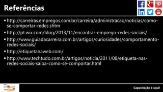 Referências
 http://carreiras.empregos.com.br/carreira/administracao/noticias/como-
se-comportar-redes.shtm
 http://pt.wix.com/blog/2013/11/encontrar-emprego-redes-sociais/
 http://www.guiadacarreira.com.br/artigos/curiosidades/comportamento-
redes-sociais/
 http://etiquetanaweb.com/
 http://www.techtudo.com.br/artigos/noticia/2011/08/etiqueta-nas-
redes-sociais-saiba-como-se-comportar.html
 