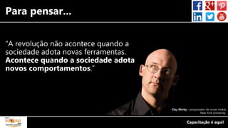 Para pensar...
“A revolução não acontece quando a
sociedade adota novas ferramentas.
Acontece quando a sociedade adota
novos comportamentos.”
Clay Shirky – pesquisador de novas mídias
New York University.
 