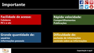 Importante
Facilidade de acesso:
Celulares
PC’s e etc
Rápida velocidade:
Compartilhamentos
Publicações
Dificuldade de:
exclusão de informações
controle sobre as informações
Grande quantidade de:
usuários
informações pessoais
 