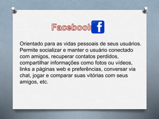 Orientado para as vidas pessoais de seus usuários.
Permite socializar e manter o usuário conectado
com amigos, recuperar contatos perdidos,
compartilhar informações como fotos ou vídeos,
links a páginas web e preferências, conversar via
chat, jogar e comparar suas vitórias com seus
amigos, etc.
 