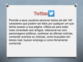 Permite a seus usuários escrever textos de até 140
caracteres que podem ser lidos por qualquer um que
tenha acesso a sua página. Utiliza-se para estar
mais conectado aos amigos, relacionar-se com
personagens públicos, conhecer as últimas notícias,
comentar eventos ou notícias, como buscador em
tempo real, buscar emprego e como ferramenta
comercial.
 