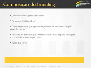 Composição do brienfing

       O que queremos/precisamos dizer?

       Para quem (público-alvo)?

       O que esperamos que a pessoa faça depois de ser impactada por
      essa informação?

       Histórico de comunicação, identidade visual a ser seguida, restrições
      e outras informações importantes.

       Verba disponível.




São Paulo (11) 4063 0165 | Porto Alegre (51) 3092 0102 | Recife (81) 4062 9373
 