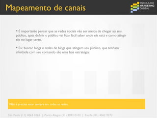 Mapeamento de canais

      É importante pensar que as redes sociais vão ser meios de chegar ao seu
     público, após definir o público vai ficar fácil saber onde ele está e como atingir
     ele no lugar certo.

      Ex: buscar blogs e redes de blogs que atingem seu público, que tenham
     afinidade com seu conteúdo são uma boa estratégia.




Não é preciso estar sempre em todas as redes.


São Paulo (11) 4063 0165 | Porto Alegre (51) 3092 0102 | Recife (81) 4062 9373
 