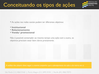 Conceituando os tipos de ações

      As ações nas redes sociais podem ter diferentes objetivos:

      Institucional
      Relacionamento
      Venda/ promocional

     Não é possível contemplar ao mesmo tempo uma ação com a outra, os
     objetivos precisam estar bem claros previamente.




 A análise dos players deve seguir o mesmo empenho que o planejamento da ação e da marca em si.


São Paulo (11) 4063 0165 | Porto Alegre (51) 3092 0102 | Recife (81) 4062 9373
 
