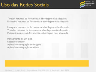 Uso das Redes Sociais

   Twitter: natureza da ferramenta e abordagem mais adequada.
   Facebook: natureza da ferramenta e abordagem mais adequada.

   Instagram: natureza da ferramenta e abordagem mais adequada.
   Youtube: natureza da ferramenta e abordagem mais adequada.
   Pinterest: natureza da ferramenta e abordagem mais adequada.

   Planejamento de um blog.
   Redação de texto.
   Aplicação e adequação de imagens.
   Aplicação e adequação de videos.




 São Paulo (11) 4063 0165 | Porto Alegre (51) 3092 0102 | Recife (81) 4062 9373
 