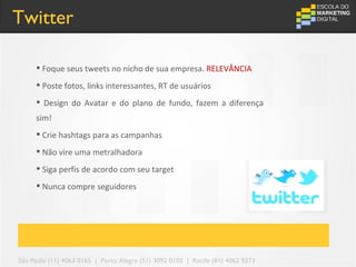 Twitter

      Foque seus tweets no nicho de sua empresa. RELEVÂNCIA
      Poste fotos, links interessantes, RT de usuários
      Design do Avatar e do plano de fundo, fazem a diferença
     sim!
      Crie hashtags para as campanhas
      Não vire uma metralhadora
      Siga perfis de acordo com seu target
      Nunca compre seguidores




São Paulo (11) 4063 0165 | Porto Alegre (51) 3092 0102 | Recife (81) 4062 9373
 