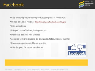 Facebook

      Crie uma página para seu produto/empresa – FAN PAGE
      Utilize os Social Plugins - http://developers.facebook.com/plugins
      Crie aplicativos
      Integre com o Twitter, Instagram etc…
      Incentive debates nos Grupos
      Atualize sempre: Quadro de discussão, fotos, vídeos, eventos
      Promova a página de fãs no seu site
      Crie Grupos, fechados ou abertos




São Paulo (11) 4063 0165 | Porto Alegre (51) 3092 0102 | Recife (81) 4062 9373
 