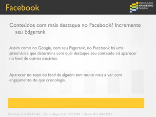 Facebook
Conteúdos com mais destaque no Facebook? Incremente
  seu Edgerank

Assim como no Google, com seu Pagerank, no Facebook há uma
sistemática que determina com qual destaque seu conteúdo irá aparecer
no feed de outros usuários.


Aparecer no topo do feed de alguém tem muito mais a ver com
engajamento do que cronologia.




São Paulo (11) 4063 0165 | Porto Alegre (51) 3092 0102 | Recife (81) 4062 9373
 