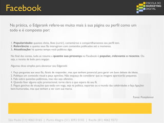 Facebook
Na prática, o Edgerank refere-se muito mais à sua página ou perfil como um
todo e é composto por:


 1. Popularidade: quantos clicks, likes (curtir), comentários e compartilhamentos seu perfil tem.
 2. Relevância: o quanto seus fãs interagiram com conteúdos publicados até o momento.
 3. Atualização: há quanto tempo você publicou algo.

 No final das contas, tudo se resume a quanto sua presença no Facebook é popular, relevante e recente. Ou
 seja, a receita de bolo para engajar.

 Algumas dicas simples para alavancar seu Edgerank:

 1. Faça perguntas aos seus fãs, fáceis de responder, mas que tenham potencial para gerar um bom debate de ideias.
 2. Publique um conteúdo visual e peça opiniões. Não esqueça de considerar que as imagens aparecerão pequenas.
 3. Fale sobre questões polêmicas, mas não seja ofensivo.
 4. Quando fizer alguma ação promocional, torne claro o que espera de seu fã.
 5. Pegue ganchos de situações que estão em voga, seja na política, esportes ou o mundo das celebridades e faça ligações
 bem-humoradas, mas que tenham a ver com sua marca.


                                                                                                              Fonte: Postplanner




São Paulo (11) 4063 0165 | Porto Alegre (51) 3092 0102 | Recife (81) 4062 9373
 