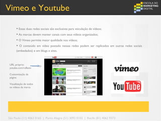 Vimeo e Youtube

       Essas duas redes sociais são exclusivas para veiculação de vídeos;
       As marcas devem manter canais com seus vídeos organizados;
       O Vimeo permite maior qualidade nos vídeos;
       O conteúdo em vídeo postado nessas redes podem ser replicados em outras redes sociais
      (embedados) e em blogs e sites.



URL próprio:
yotube.com/ruflestv

Customização da
página

Visualização de todos
os vídeos da marca




São Paulo (11) 4063 0165 | Porto Alegre (51) 3092 0102 | Recife (81) 4062 9373
 