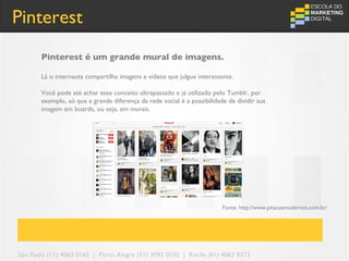 Pinterest
       Pinterest é um grande mural de imagens.

       Lá o internauta compartilha imagens e vídeos que julgue interessante.

       Você pode até achar esse conceito ultrapassado e já utilizado pelo Tumblr, por
       exemplo, só que a grande diferença da rede social é a possibilidade de dividir sua
       imagem em boards, ou seja, em murais.




                                                                         Fonte: http://www.pitacosmodernos.com.br/




São Paulo (11) 4063 0165 | Porto Alegre (51) 3092 0102 | Recife (81) 4062 9373
 