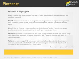 Pinterest
     Entenda a linguagem:
     Pin: é o mesmo que tuittar/ reblogar, ou seja, o Pin é o ato de publicar alguma imagem em um
     board da rede social.

     Board: São murais onde você pode categorizar suas imagens dividindo-as por temas específicos.
     Você pode criar quantos boards quiser e seus contatos podem escolher quais boards desejam
     seguir,

     Like: O like do Pinterest é muito semelhane ao do facebook e Tumblr. É uma forma rápida e
     objetiva de demonstrar o quanto você curtiu aquilo que o seu contato pinou.

     Re-pin: É equivalente a compartilhar um Pin. Assim, você publica em seu perfil algo que um amigo
     tenha postado em um board. Ao dar um re-pin, você tem a opção de escolher qual board vai
     hospedar a imagem.

     Follow: Ao entrar no perfil de uma pessoa você visualiza logo abaixo da foto de exibição, no
     canto esquerdo da tela o botão "follow all". Clique nele e siga todos os boards daquele perfil ou
     clique em um dos murais e selecione o botão follow.
                                                                         Fonte: http://www.pitacosmodernos.com.br/




São Paulo (11) 4063 0165 | Porto Alegre (51) 3092 0102 | Recife (81) 4062 9373
 