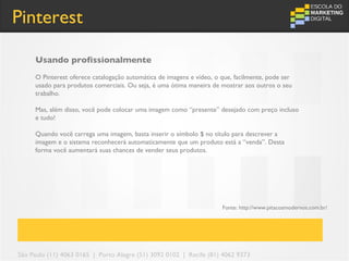 Pinterest

     Usando profissionalmente
     O Pinterest oferece catalogação automática de imagens e vídeo, o que, facilmente, pode ser
     usado para produtos comerciais. Ou seja, é uma ótima maneira de mostrar aos outros o seu
     trabalho.

     Mas, além disso, você pode colocar uma imagem como “presente” desejado com preço incluso
     e tudo!

     Quando você carrega uma imagem, basta inserir o símbolo $ no título para descrever a
     imagem e o sistema reconhecerá automaticamente que um produto está a “venda”. Desta
     forma você aumentará suas chances de vender seus produtos.




                                                                      Fonte: http://www.pitacosmodernos.com.br/




São Paulo (11) 4063 0165 | Porto Alegre (51) 3092 0102 | Recife (81) 4062 9373
 