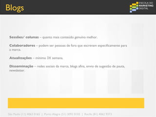 Blogs


 Sessões/ colunas – quanto mais conteúdo genuíno melhor.

 Colaboradores – podem ser pessoas de fora que escrevam especificamente para
 a marca.

 Atualizações – mínimo 3X semana.

 Disseminação – redes sociais da marca, blogs afins, envio de sugestão de pauta,
 newsletter.




São Paulo (11) 4063 0165 | Porto Alegre (51) 3092 0102 | Recife (81) 4062 9373
 