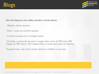 Blogs

 Em um blog ou nas redes sociais o texto deve:

 - Objetivo, direto, atrativo;

 - Evitar o texto em primeiro pessoa;

 - Ir direto ao ponto sem se alongar muito;

 - Em blogs, a proporção de texto e imagem deve variar de 50% texto 50%
 imagem ou 30% texto e 70% imagem/vídeo, é muito importante ser objetivo;

 -É possível citar, usar outros textos, dando os créditos no seu post.




São Paulo (11) 4063 0165 | Porto Alegre (51) 3092 0102 | Recife (81) 4062 9373
 