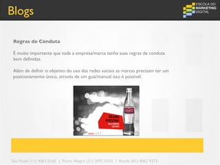 Blogs

 Regras de Conduta

 É muito importante que toda a empresa/marca tenha suas regras de conduta
 bem definidas.

 Além de definir o objetivo do uso das redes sociais as marcas precisam ter um
 posicionamento único, através de um guia/manual isso é possível.




São Paulo (11) 4063 0165 | Porto Alegre (51) 3092 0102 | Recife (81) 4062 9373
 