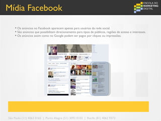 Mídia Facebook

     Os anúncios no Facebook aparecem apenas para usuários da rede social.
     São anúncios que possibilitam direcionamento para tipos de públicos, regiões de acesso e interesses.
     Os anúncios assim como no Google podem ser pagos por cliques ou impressões.




São Paulo (11) 4063 0165 | Porto Alegre (51) 3092 0102 | Recife (81) 4062 9373
 