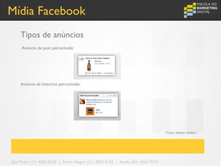 Mídia Facebook
    Tipos de anúncios
     Anúncio de post patrocinado:




    Anúncio de histórico patrocinado:




                                                                                 Fonte: Nathan Adelino




São Paulo (11) 4063 0165 | Porto Alegre (51) 3092 0102 | Recife (81) 4062 9373
 
