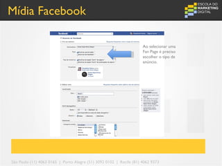 Mídia Facebook

                                                                     Ao selecionar uma
                                                                     Fan Page é preciso
                                                                     escolher o tipo de
                                                                     anúncio.




São Paulo (11) 4063 0165 | Porto Alegre (51) 3092 0102 | Recife (81) 4062 9373
 