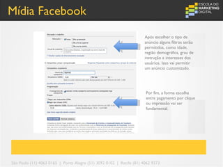 Mídia Facebook
                                                                      Após escolher o tipo de
                                                                      anúncio alguns filtros serão
                                                                      permitidos, como idade,
                                                                      região demográfica, grau de
                                                                      instrução e interesses dos
                                                                      usuários. Isso vai permitir
                                                                      um anúncio customizado.




                                                                      Por fim, a forma escolha
                                                                      entre pagamento por clique
                                                                      ou impressão vai ser
                                                                      fundamental.




São Paulo (11) 4063 0165 | Porto Alegre (51) 3092 0102 | Recife (81) 4062 9373
 