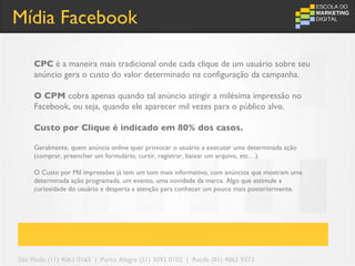 Mídia Facebook

     CPC é a maneira mais tradicional onde cada clique de um usuário sobre seu
     anúncio gera o custo do valor determinado na configuração da campanha.

     O CPM cobra apenas quando tal anúncio atingir a milésima impressão no
     Facebook, ou seja, quando ele aparecer mil vezes para o público alvo.

     Custo por Clique é indicado em 80% dos casos.

     Geralmente, quem anúncia online quer provocar o usuário a executar uma determinada ação
     (comprar, preencher um formulário, curtir, registrar, baixar um arquivo, etc…).

     O Custo por Mil impressões já tem um tom mais informativo, com anúncios que mostram uma
     determinada ação programada, um evento, uma novidade da marca. Algo que estimule a
     curiosidade do usuário e desperta a atenção para conhecer um pouco mais posteriormente.




São Paulo (11) 4063 0165 | Porto Alegre (51) 3092 0102 | Recife (81) 4062 9373
 