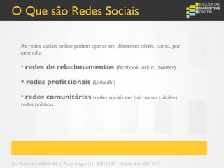 O Que são Redes Sociais

    As redes sociais online podem operar em diferentes níveis, como, por
    exemplo:

     redes       de relacionamentos (facebook, orkut,, twitter)

     redes profissionais (LinkedIn)

     redes comunitárias (redes sociais em bairros ou cidades),
    redes políticas




São Paulo (11) 4063 0165 | Porto Alegre (51) 3092 0102 | Recife (81) 4062 9373
 