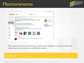 Monitoramento




     Ele é capaz de mostrar quem foram as pessoas que divulgaram um determinado link,
     mesmo quando encurtadores de URLs são usados.



http://topsy.com


São Paulo (11) 4063 0165 | Porto Alegre (51) 3092 0102 | Recife (81) 4062 9373
 