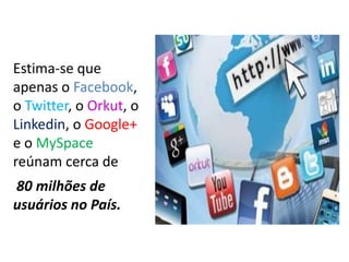 Estima-se que apenas o Facebook, o Twitter, o Orkut, o Linkedin, o Google+ e o MySpace reúnam cerca de80 milhões de usuários no País.