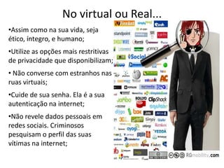 No virtual ou Real...Assim como na sua vida, seja ético, íntegro, e humano;Utilize as opções mais restritivas de privacidade que disponibilizam; Não converse com estranhos nas ruas virtuais;Cuide de sua senha. Ela é a sua autenticação na internet;Não revele dados pessoais em redes sociais. Criminosos pesquisam o perfil das suas vítimas na internet;
