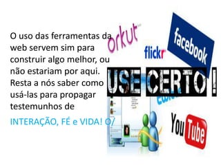 O uso das ferramentas da web servem sim para construir algo melhor, ou não estariam por aqui. Resta a nós saber como usá-las para propagar testemunhos de INTERAÇÃO, FÉ e VIDA! O/