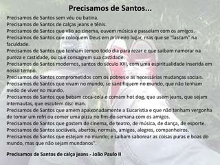 Precisamos de Santos...Precisamos de Santos sem véu ou batina. Precisamos de Santos de calças jeans e tênis. Precisamos de Santos que vão ao cinema, ouvem música e passeiam com os amigos. Precisamos de Santos que coloquem Deus em primeiro lugar, mas que se "lascam" na faculdade. Precisamos de Santos que tenham tempo todo dia para rezar e que saibam namorar na pureza e castidade, ou que consagrem sua castidade. Precisamos de Santos modernos, santos do século XXI, com uma espiritualidade inserida em nosso tempo. Precisamos de Santos comprometidos com os pobres e as necessárias mudanças sociais. Precisamos de Santos que vivam no mundo, se santifiquem no mundo, que não tenham medo de viver no mundo. Precisamos de Santos que bebam coca-cola e comam hot dog, que usem jeans, que sejam internautas, que escutem discman. Precisamos de Santos que amem apaixonadamente a Eucaristia e que não tenham vergonha de tomar um refri ou comer uma pizza no fim-de-semana com os amigos. Precisamos de Santos que gostem de cinema, de teatro, de música, de dança, de esporte. Precisamos de Santos sociáveis, abertos, normais, amigos, alegres, companheiros. Precisamos de Santos que estejam no mundo; e saibam saborear as coisas puras e boas do mundo, mas que não sejam mundanos". Precisamos de Santos de calça jeans - João Paulo II 