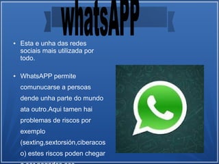 ● Esta e unha das redes
sociais mais utilizada por
todo.
● WhatsAPP permite
comunucarse a persoas
dende unha parte do mundo
ata outro.Aqui tamen hai
problemas de riscos por
exemplo
(sexting,sextorsión,ciberacos
o) estes riscos poden chegar
 