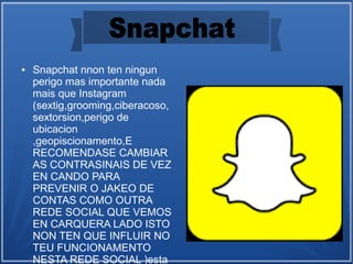 ● Snapchat nnon ten ningun
perigo mas importante nada
mais que Instagram
(sextig,grooming,ciberacoso,
sextorsion,perigo de
ubicacion
,geopiscionamento,E
RECOMENDASE CAMBIAR
AS CONTRASINAIS DE VEZ
EN CANDO PARA
PREVENIR O JAKEO DE
CONTAS COMO OUTRA
REDE SOCIAL QUE VEMOS
EN CARQUERA LADO ISTO
NON TEN QUE INFLUIR NO
TEU FUNCIONAMENTO
NESTA REDE SOCIAL )esta
 