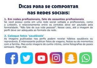 1. Em redes profissionais, fale de assuntos profissionais 
Se você possui conta em uma rede social voltada a profissionais, como
o Linkedin, o relacionamento entre os contatos deve ser pautado pela
formalidade. “Não fale de sua vida pessoal”. Nesse caso, até a imagem de
perfil deve ser adequada ao formato da rede.
Dicas para se comportar
nas redes sociais:
2. Coloque fotos ‘saudáveis’ 
As imagens publicadas nos perfis podem revelar hábitos saudáveis ou
reprováveis. É interessante publicar fotos de viagens, festas ou de momentos
com a família. Mas evite imagens de cunho intimo, como fotografias de poses
sensuais. Pega mal.
 