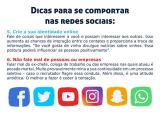 Dicas para se comportar
nas redes sociais:
5. Crie a sua identidade online 
Fale de coisas que interessem a você e possam interessar aos outros. Isso
aumenta as chances de interação entre os contatos e proporciona a troca de
informações. “Se você gosta de vinho divulgue notícias sobre vinhos. Essa
postura poderá influenciar as pessoas positivamente”.
6. Não fale mal de pessoas ou empresas 
Falar mal do ex-chefe, colega de trabalho ou das empresas nas quais atuou é
pecado mortal. Muito provavelmente mina a sua continuidade em um processo
seletivo - caso o recrutador flagre essa conduta. Além disso, é uma atitude
antiética. O melhor a fazer é ceder à tentação.
 