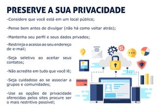 PRESERVE A SUA PRIVACIDADE
-Considere que você está em um local público;
-Pense bem antes de divulgar (não há como voltar atrás);
-Mantenha seu perfil e seus dados privados;
-Restrinja o acesso ao seu endereço
de e-mail;
-Seja seletivo ao aceitar seus
contatos;
-Não acredite em tudo que você lê;
-Seja cuidadoso ao se associar a
grupos e comunidades;
-Use as opções de privacidade
oferecidas pelos sites procure ser
o mais restritivo possível;
 