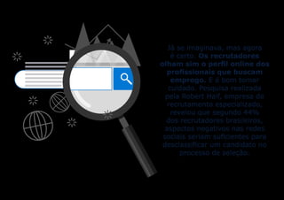 Já se imaginava, mas agora
é certo. Os recrutadores
olham sim o perfil online dos
profissionais que buscam
emprego. E é bom tomar
cuidado. Pesquisa realizada
pela Robert Half, empresa de
recrutamento especializado,
revelou que segundo 44%
dos recrutadores brasileiros,
aspectos negativos nas redes
sociais seriam suficientes para
desclassificar um candidato no
processo de seleção.
 