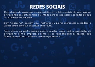 REDES SOCIAIS
Consultores de empresas e especialistas em mídias sociais afirmam que os
profissionais se sentem mais à vontade para se expressar nas redes do que
no ambiente de trabalho.
Sem “máscaras”, postam seus melhores ou piores momentos e tendem a
opinar sobre diversos assuntos sem receio.
Além disso, os perfis sociais podem revelar como está a satisfação do
profissional com a empresa e como ele se relaciona com as pessoas que
fazem parte do seu universo, dizem especialistas.
 
