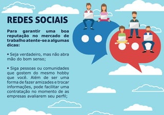 REDES SOCIAIS
Para garantir uma boa
reputação no mercado de
trabalhoatente-seaalgumas
dicas:
 Seja verdadeiro, mas não abra
mão do bom senso;
 Siga pessoas ou comunidades
que gostem do mesmo hobby
que você. Além de ser uma
forma de fazer amizades e trocar
informações, pode facilitar uma
contratação no momento de as
empresas avaliarem seu perfil;
 