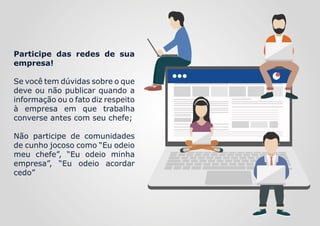 Participe das redes de sua
empresa!
Se você tem dúvidas sobre o que
deve ou não publicar quando a
informação ou o fato diz respeito
à empresa em que trabalha
converse antes com seu chefe;
Não participe de comunidades
de cunho jocoso como “Eu odeio
meu chefe”, “Eu odeio minha
empresa”, “Eu odeio acordar
cedo”
 